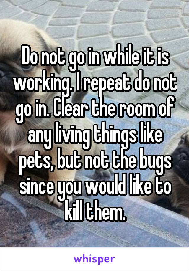 Do not go in while it is working. I repeat do not go in. Clear the room of any living things like pets, but not the bugs since you would like to kill them.