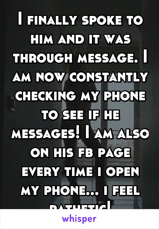 I finally spoke to him and it was through message. I am now constantly checking my phone to see if he messages! I am also on his fb page every time i open my phone... i feel pathetic!