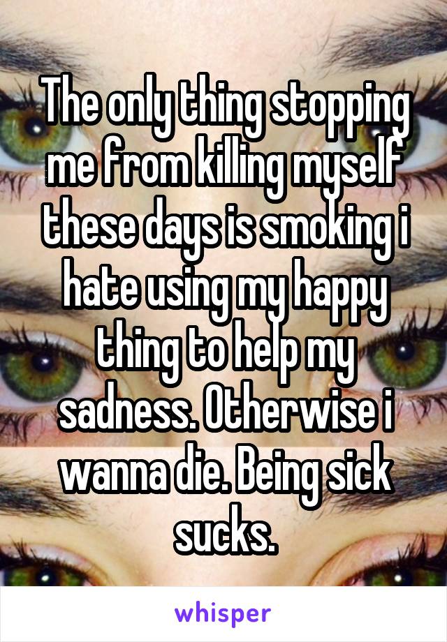 The only thing stopping me from killing myself these days is smoking i hate using my happy thing to help my sadness. Otherwise i wanna die. Being sick sucks.