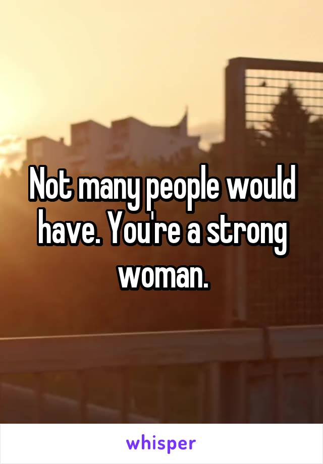 Not many people would have. You're a strong woman.