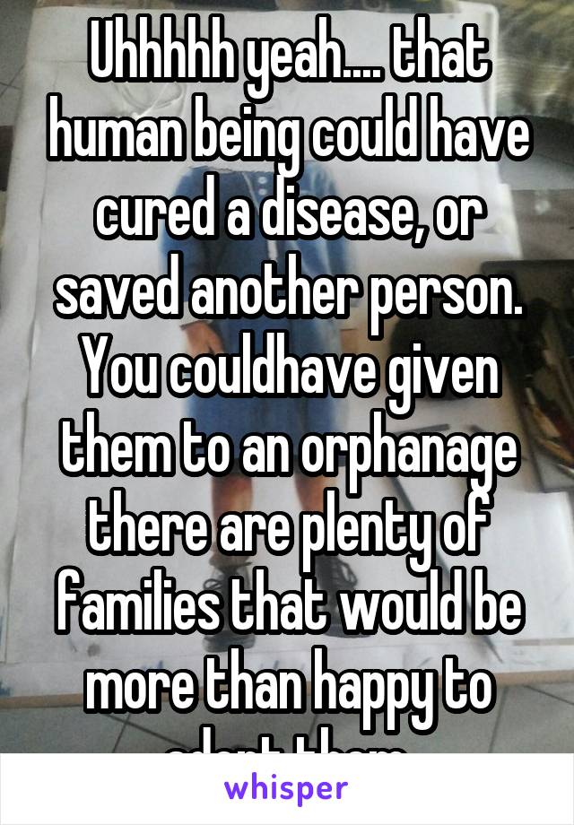 Uhhhhh yeah.... that human being could have cured a disease, or saved another person. You couldhave given them to an orphanage there are plenty of families that would be more than happy to adopt them.