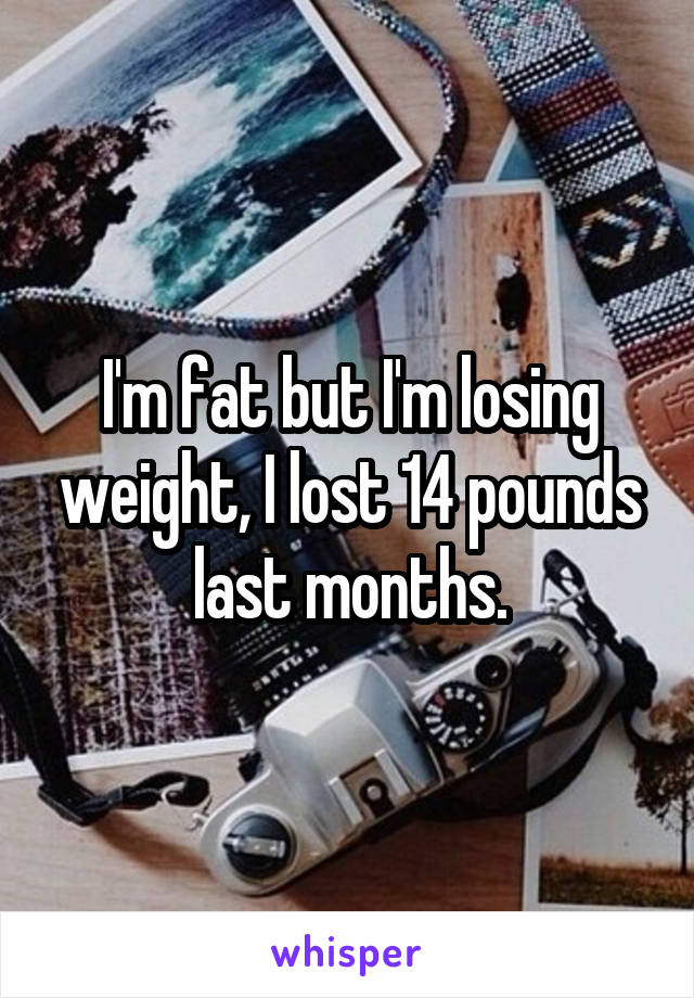 I'm fat but I'm losing weight, I lost 14 pounds last months.