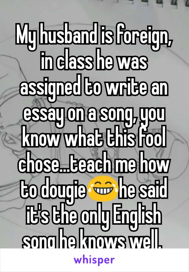 My husband is foreign, in class he was assigned to write an essay on a song, you know what this fool chose...teach me how to dougie😂he said it's the only English song he knows well. 