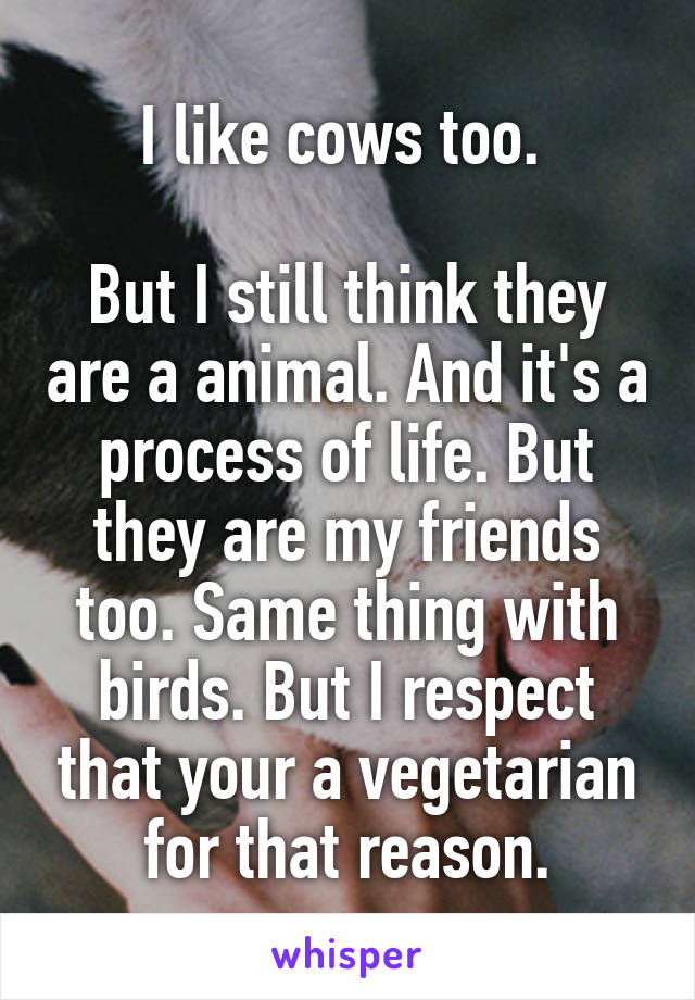 I like cows too. 

But I still think they are a animal. And it's a process of life. But they are my friends too. Same thing with birds. But I respect that your a vegetarian for that reason.