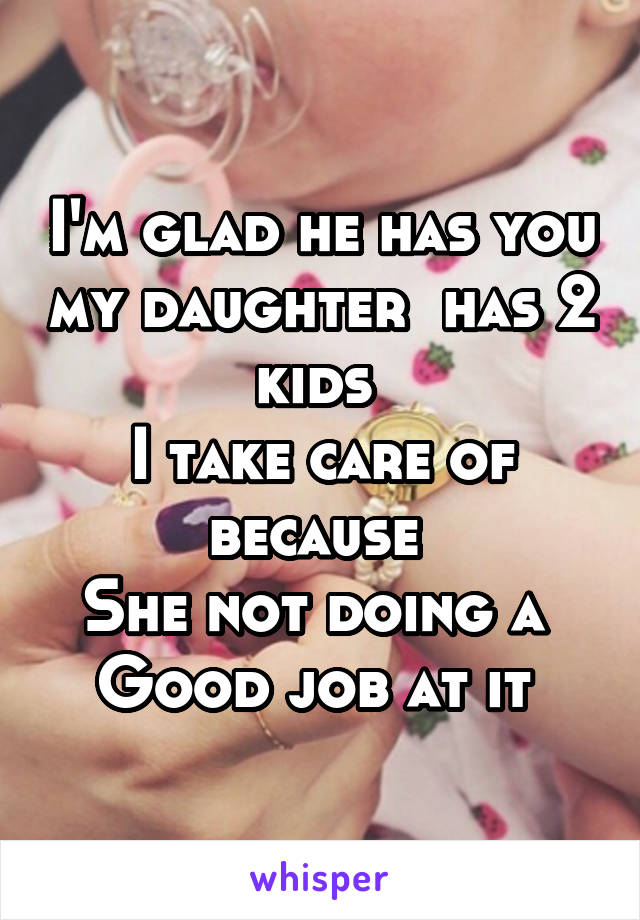 I'm glad he has you my daughter  has 2 kids 
I take care of because 
She not doing a 
Good job at it 