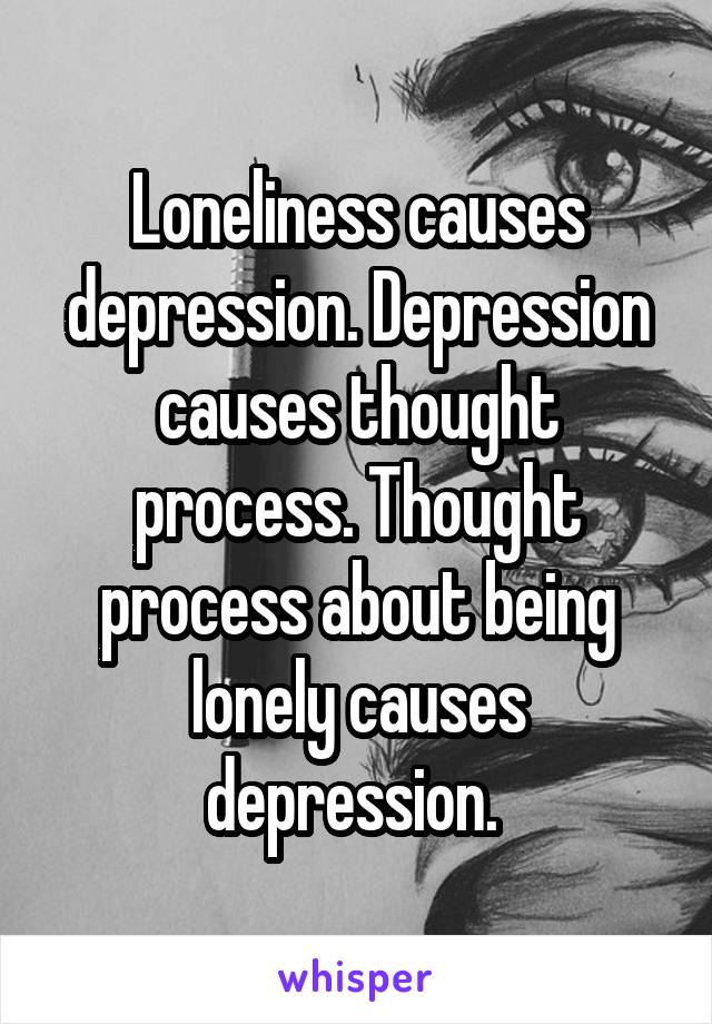 Loneliness causes depression. Depression causes thought process. Thought process about being lonely causes depression. 