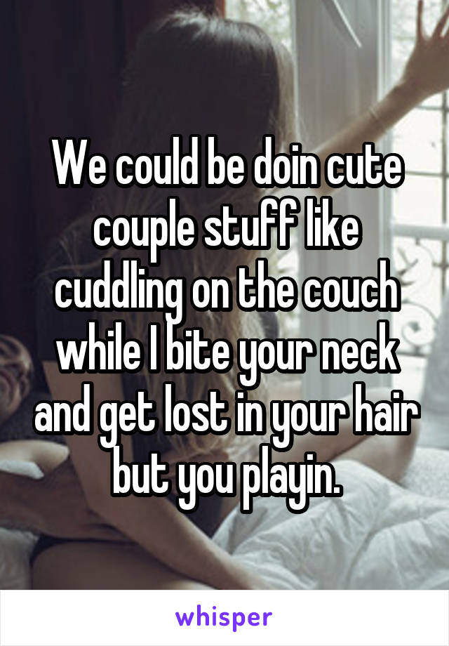 We could be doin cute couple stuff like cuddling on the couch while I bite your neck and get lost in your hair but you playin.