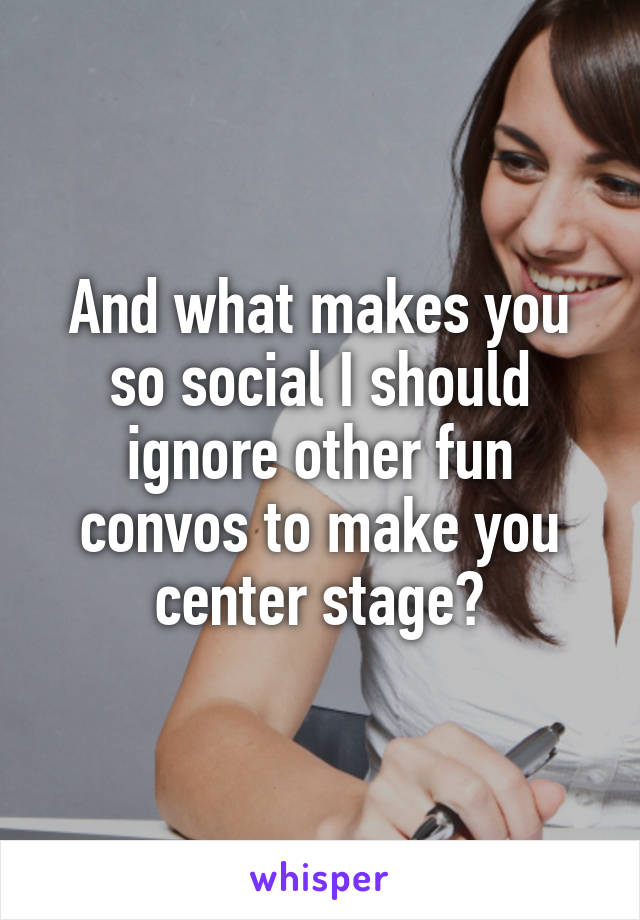 And what makes you so social I should ignore other fun convos to make you center stage?