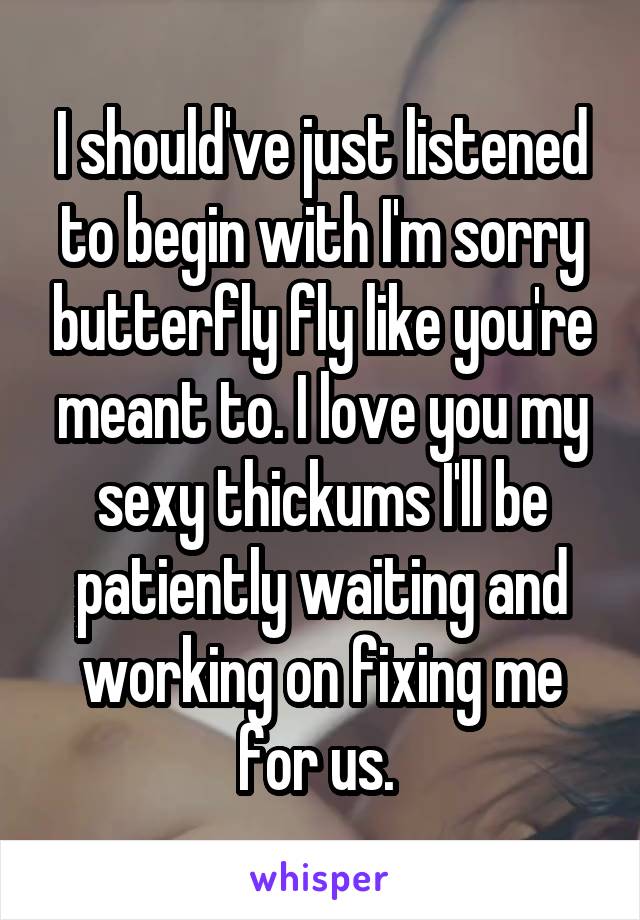 I should've just listened to begin with I'm sorry butterfly fly like you're meant to. I love you my sexy thickums I'll be patiently waiting and working on fixing me for us. 