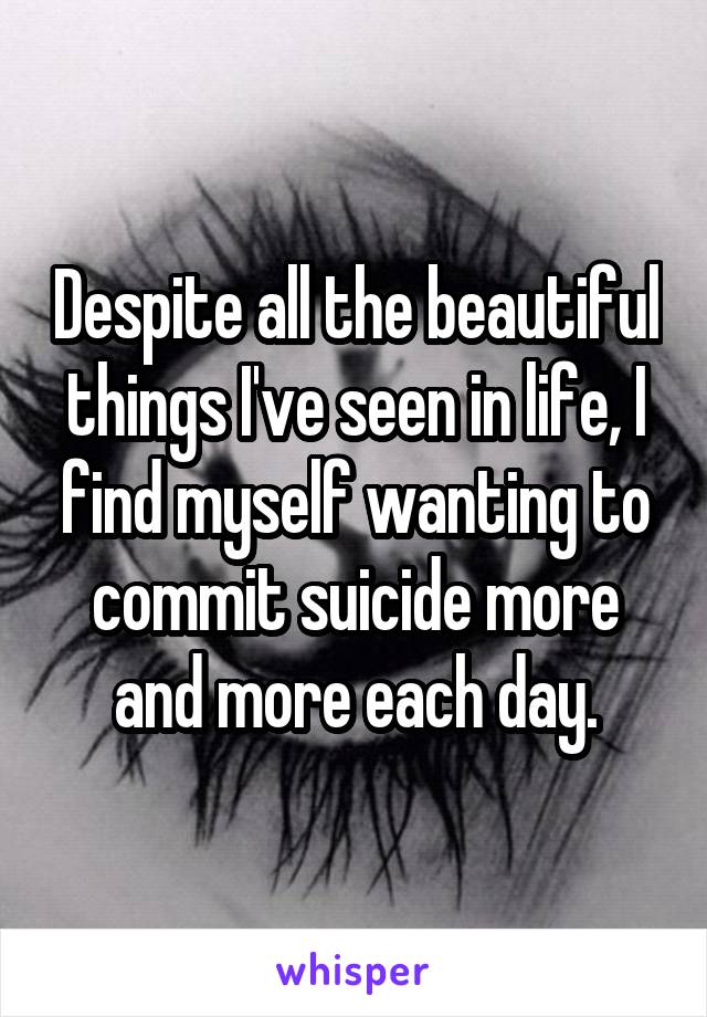 Despite all the beautiful things I've seen in life, I find myself wanting to commit suicide more and more each day.