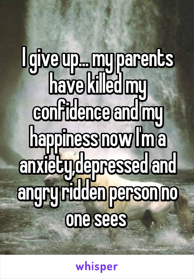 I give up... my parents have killed my confidence and my happiness now I'm a anxiety,depressed and angry ridden person no one sees 