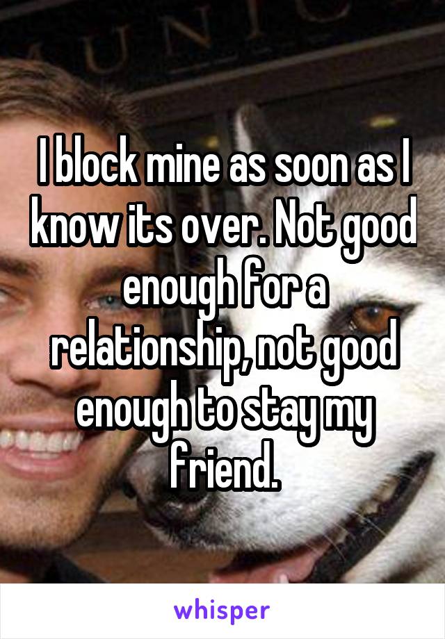 I block mine as soon as I know its over. Not good enough for a relationship, not good enough to stay my friend.