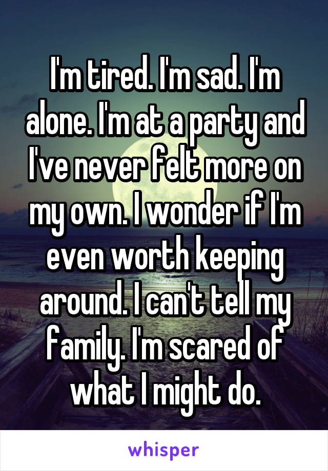 I'm tired. I'm sad. I'm alone. I'm at a party and I've never felt more on my own. I wonder if I'm even worth keeping around. I can't tell my family. I'm scared of what I might do.