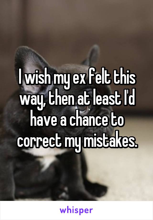 I wish my ex felt this way, then at least I'd have a chance to correct my mistakes.