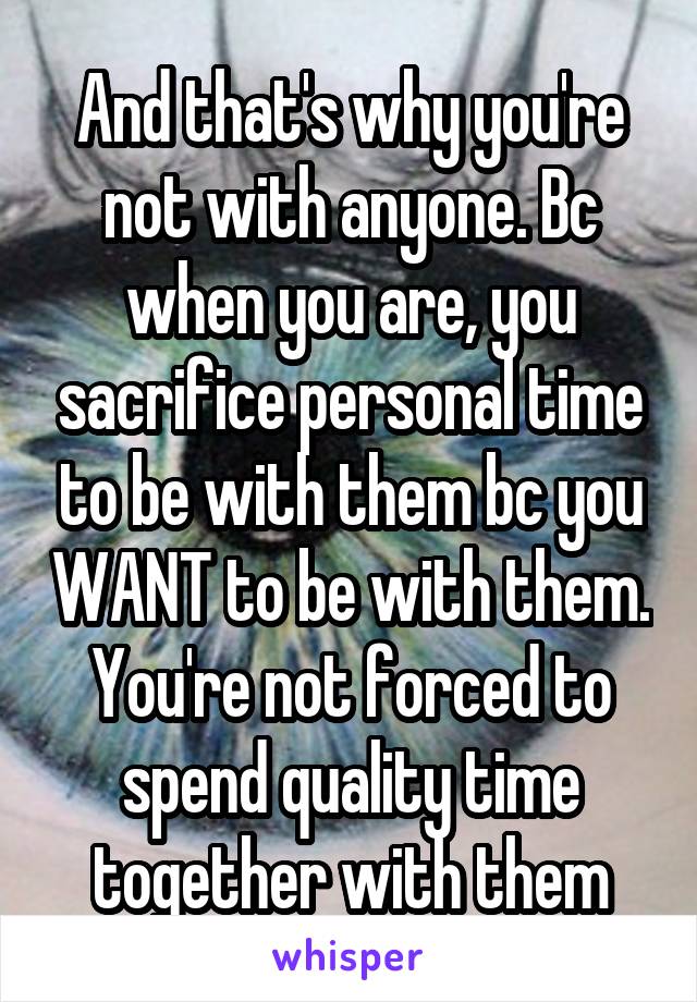 And that's why you're not with anyone. Bc when you are, you sacrifice personal time to be with them bc you WANT to be with them. You're not forced to spend quality time together with them