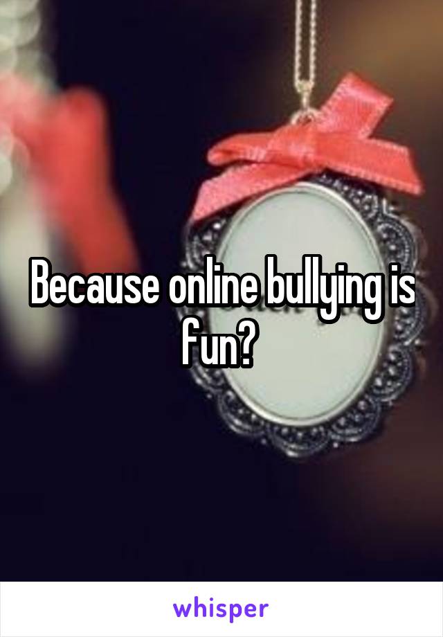 Because online bullying is fun? 