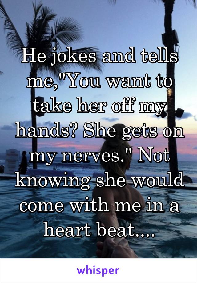 He jokes and tells me,"You want to take her off my hands? She gets on my nerves." Not knowing she would come with me in a heart beat....