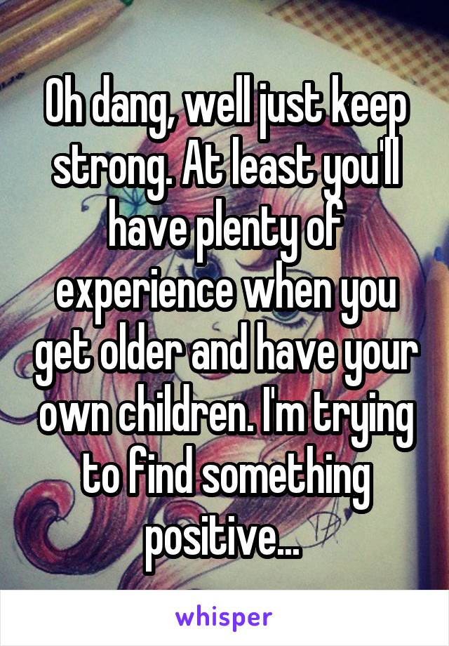 Oh dang, well just keep strong. At least you'll have plenty of experience when you get older and have your own children. I'm trying to find something positive... 