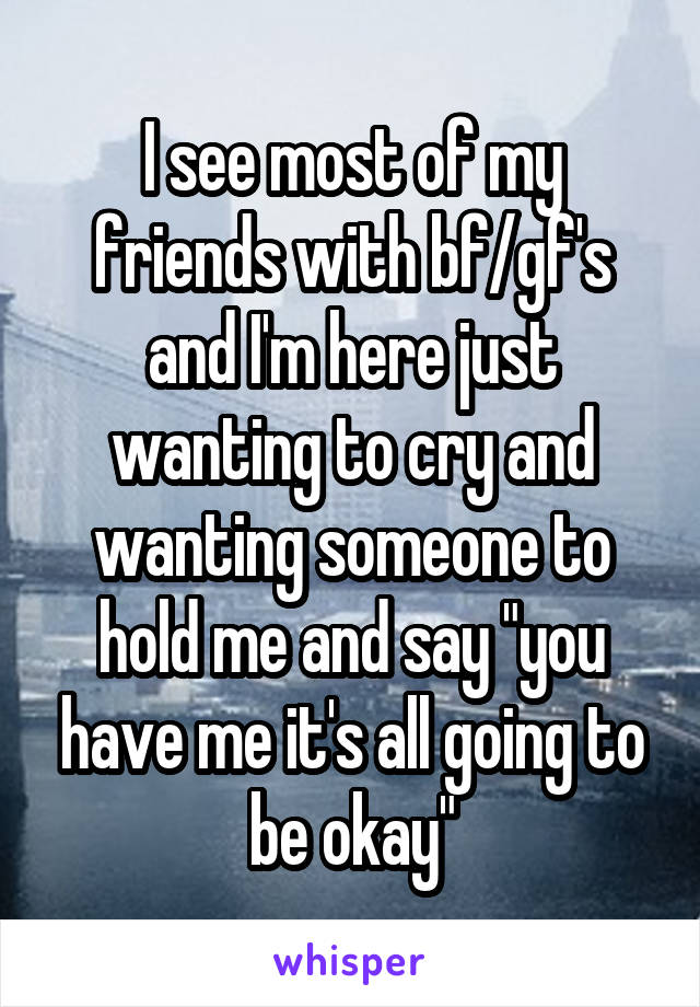 I see most of my friends with bf/gf's and I'm here just wanting to cry and wanting someone to hold me and say "you have me it's all going to be okay"