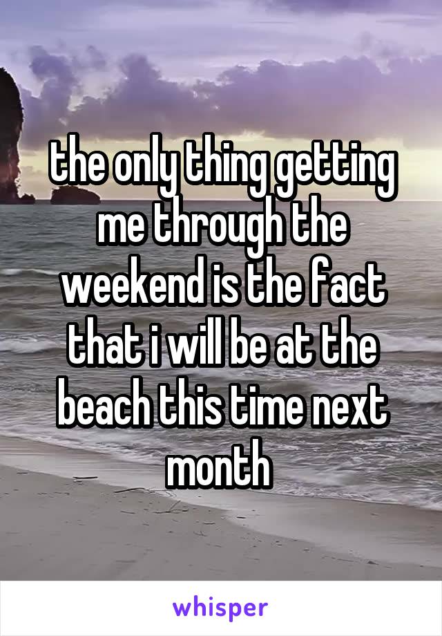 the only thing getting me through the weekend is the fact that i will be at the beach this time next month 