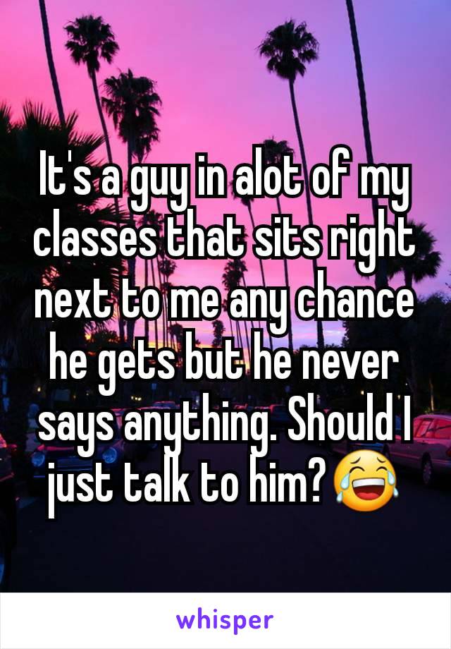 It's a guy in alot of my classes that sits right next to me any chance he gets but he never says anything. Should I just talk to him?😂