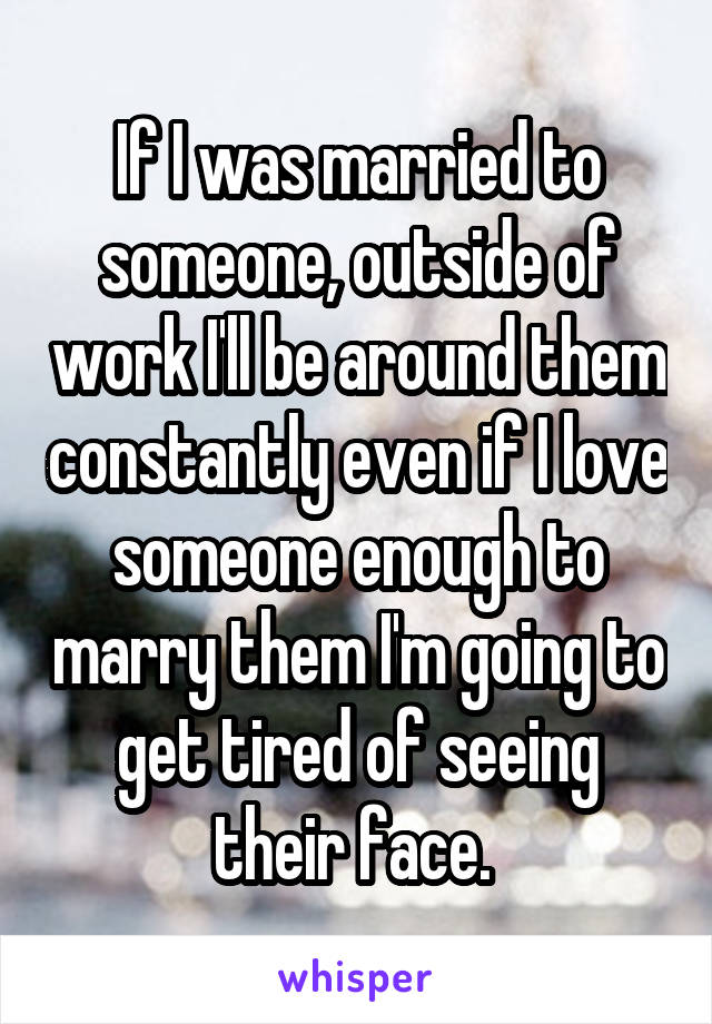 If I was married to someone, outside of work I'll be around them constantly even if I love someone enough to marry them I'm going to get tired of seeing their face. 