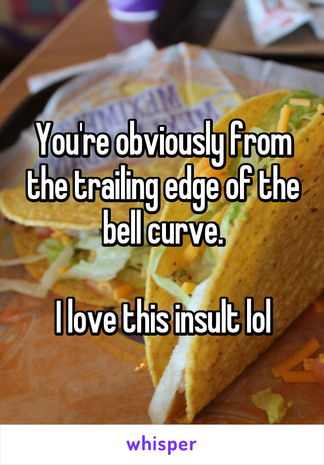 You're obviously from the trailing edge of the bell curve.

I love this insult lol