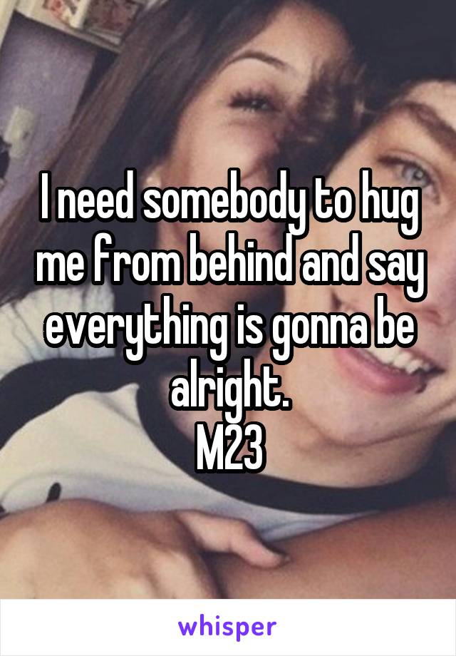 I need somebody to hug me from behind and say everything is gonna be alright.
M23