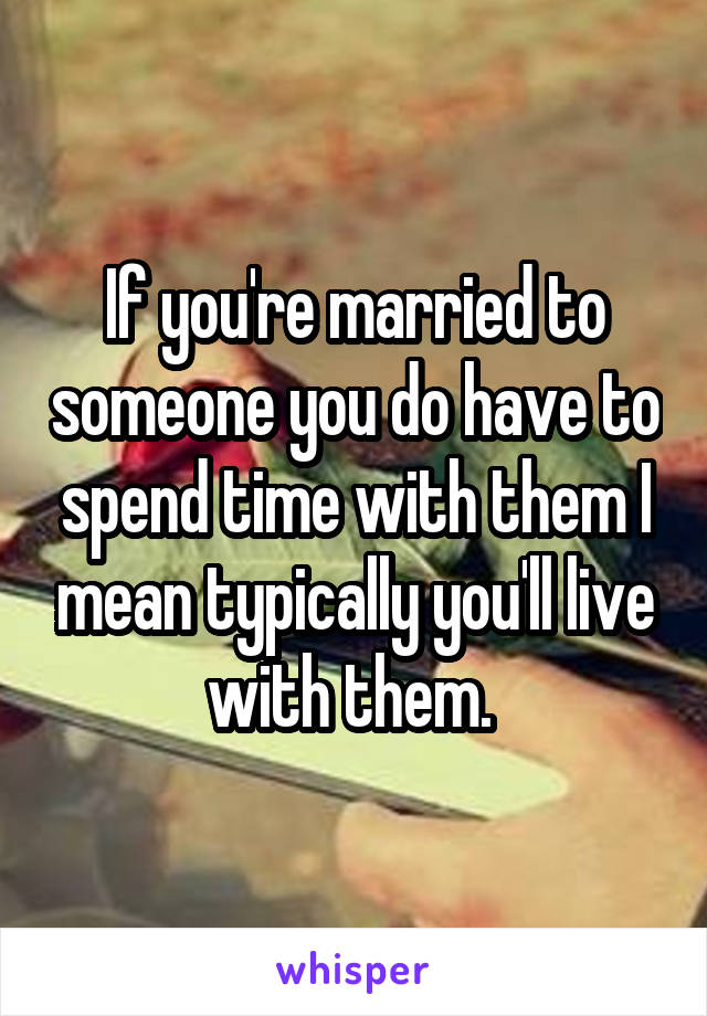 If you're married to someone you do have to spend time with them I mean typically you'll live with them. 