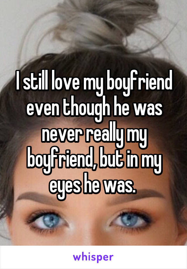 I still love my boyfriend even though he was never really my boyfriend, but in my eyes he was. 