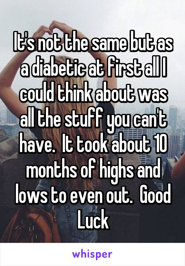 It's not the same but as a diabetic at first all I could think about was all the stuff you can't have.  It took about 10 months of highs and lows to even out.  Good Luck