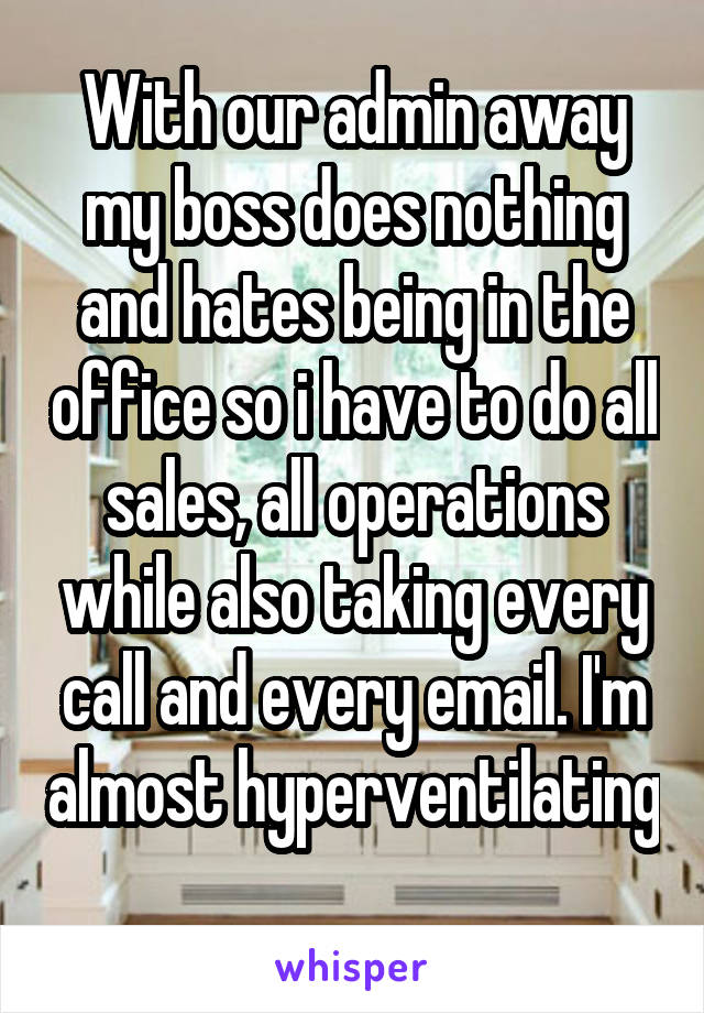 With our admin away my boss does nothing and hates being in the office so i have to do all sales, all operations while also taking every call and every email. I'm almost hyperventilating 