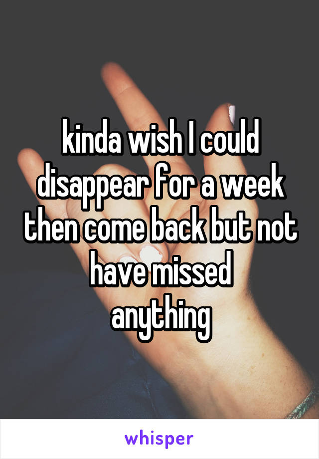 kinda wish I could disappear for a week then come back but not have missed
 anything 