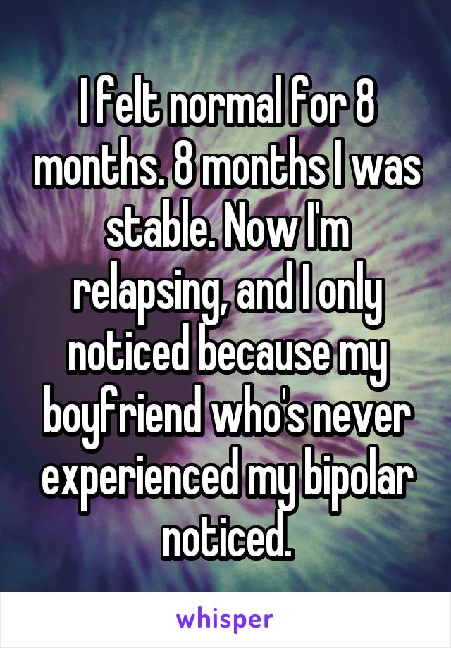 I felt normal for 8 months. 8 months I was stable. Now I'm relapsing, and I only noticed because my boyfriend who's never experienced my bipolar noticed.