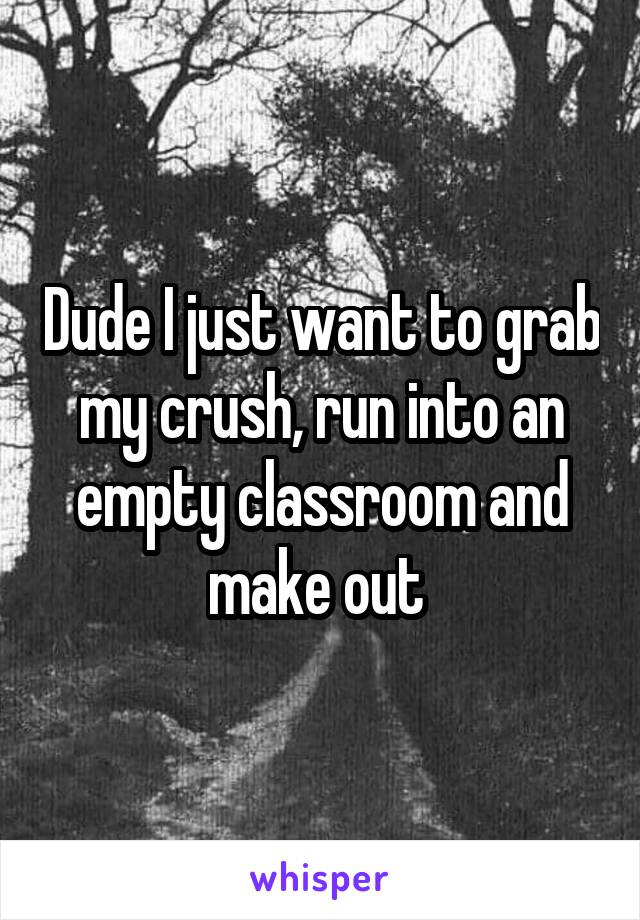 Dude I just want to grab my crush, run into an empty classroom and make out 