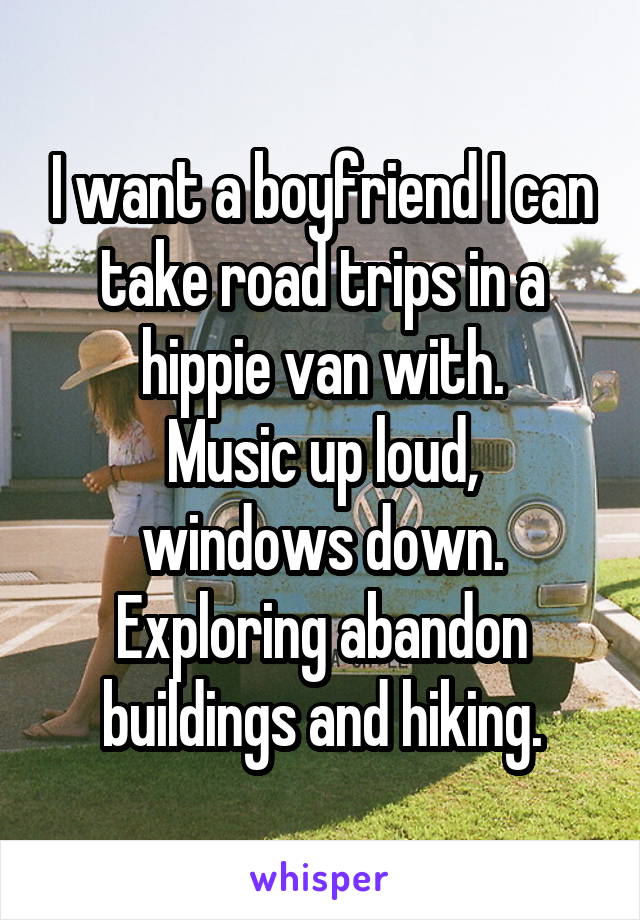 I want a boyfriend I can take road trips in a hippie van with.
Music up loud, windows down.
Exploring abandon buildings and hiking.