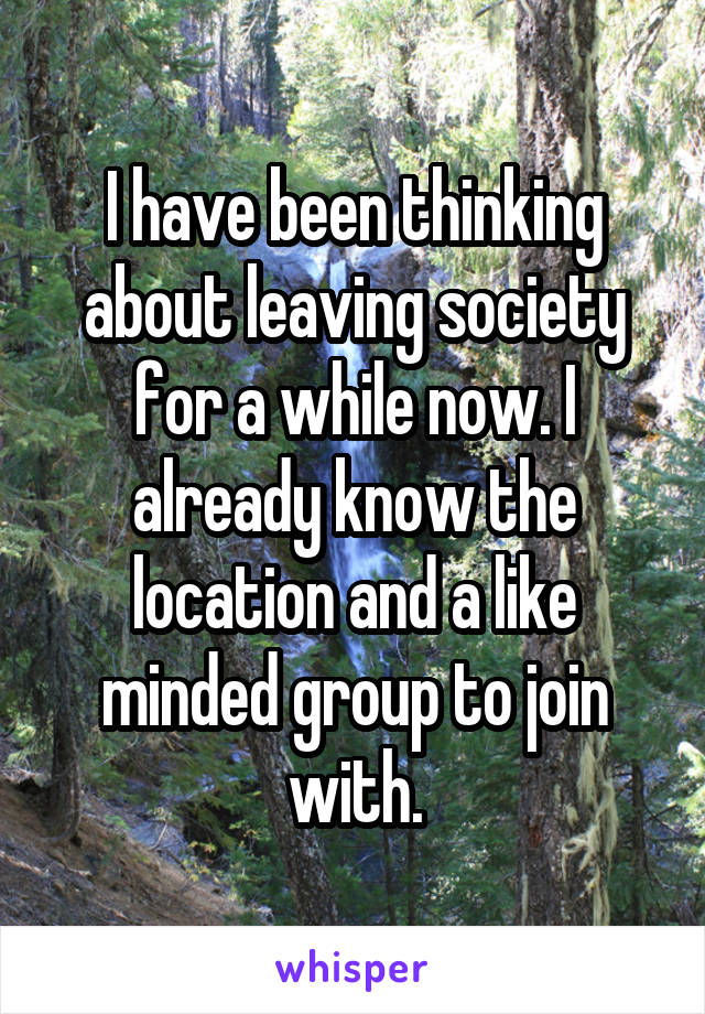 I have been thinking about leaving society for a while now. I already know the location and a like minded group to join with.