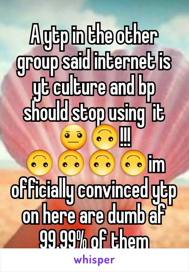 A ytp in the other group said internet is yt culture and bp should stop using  it😐🙃!!!🙃🙃🙃🙃im officially convinced ytp on here are dumb af 99.99% of them