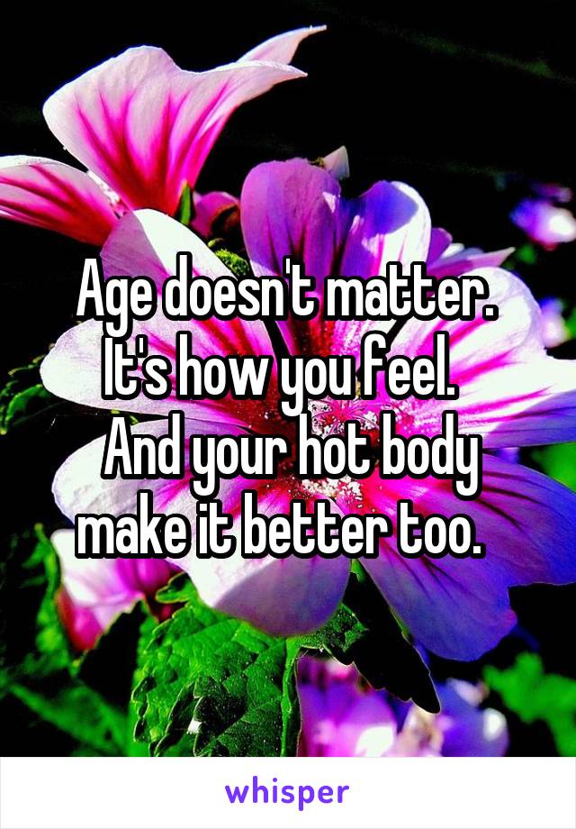Age doesn't matter.  It's how you feel.  
And your hot body make it better too.  