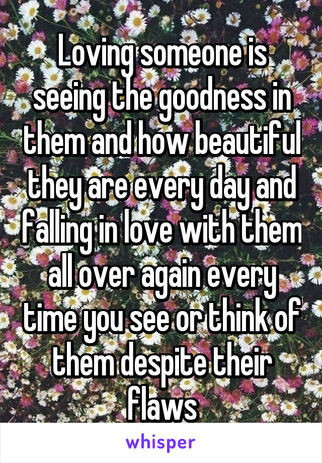 Loving someone is seeing the goodness in them and how beautiful they are every day and falling in love with them all over again every time you see or think of them despite their flaws