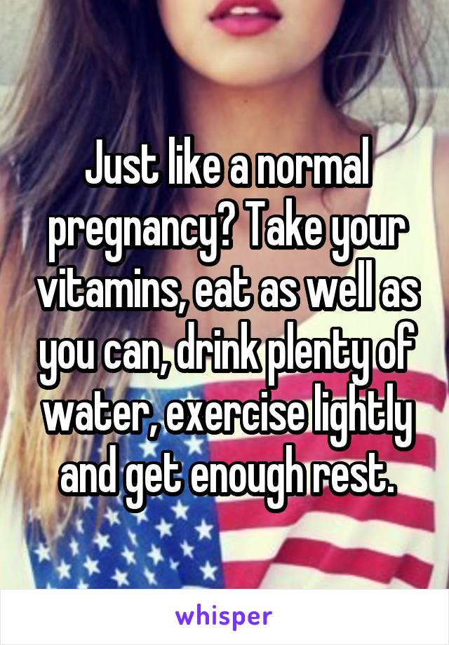 Just like a normal pregnancy? Take your vitamins, eat as well as you can, drink plenty of water, exercise lightly and get enough rest.