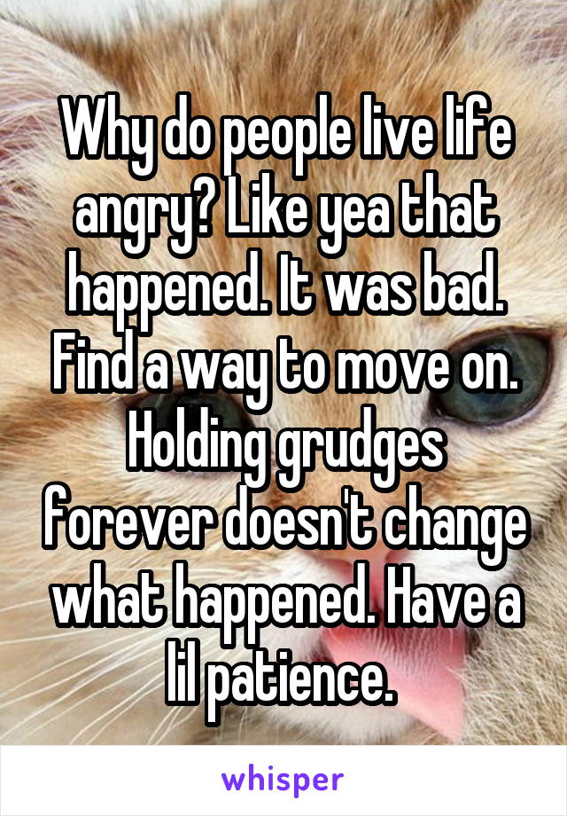 Why do people live life angry? Like yea that happened. It was bad. Find a way to move on. Holding grudges forever doesn't change what happened. Have a lil patience. 