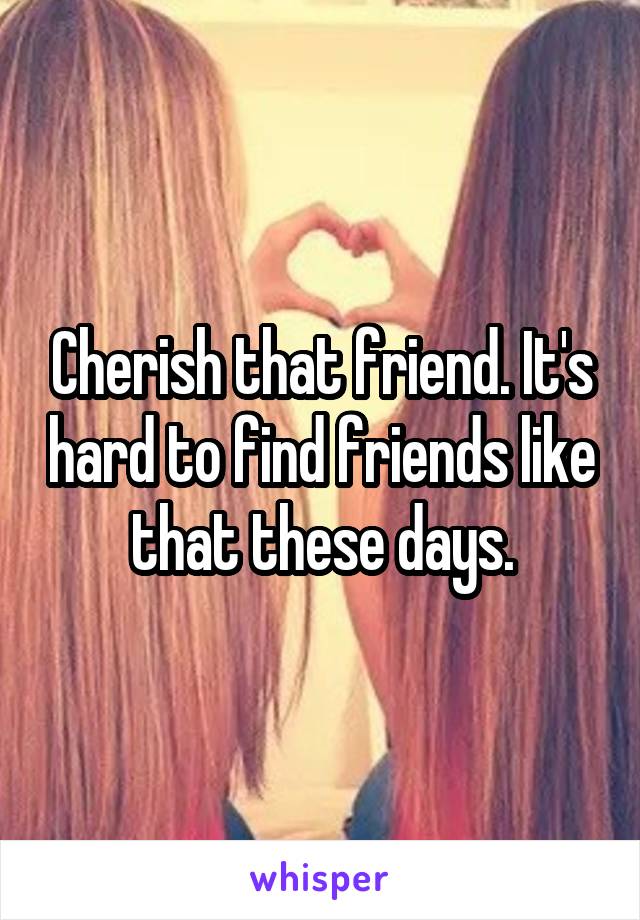 Cherish that friend. It's hard to find friends like that these days.