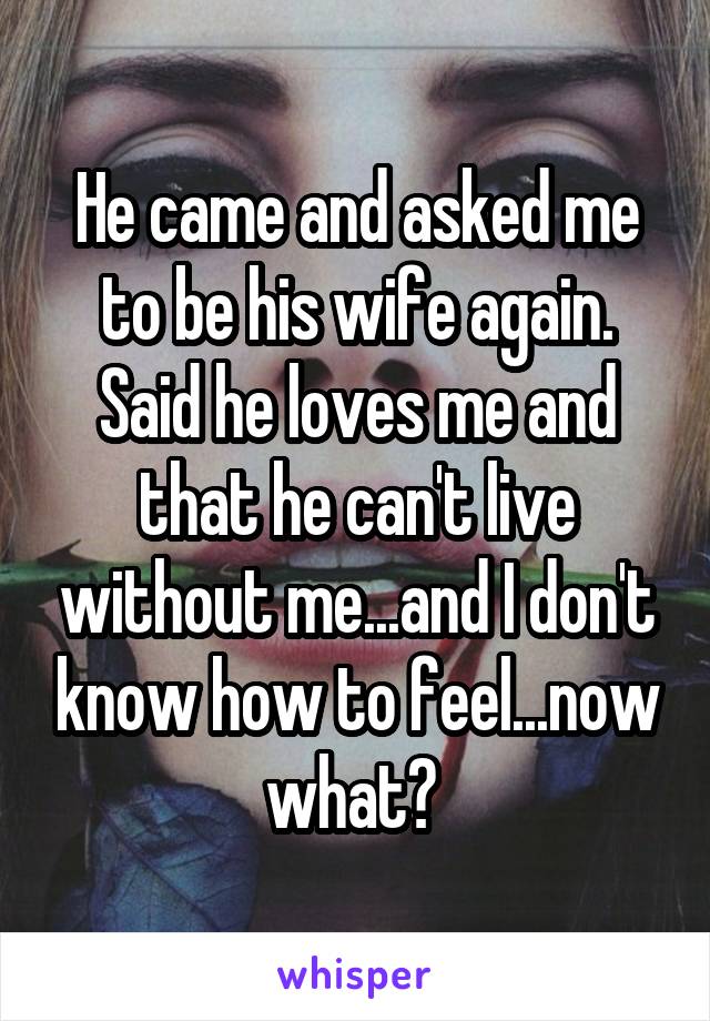 He came and asked me to be his wife again. Said he loves me and that he can't live without me...and I don't know how to feel...now what? 