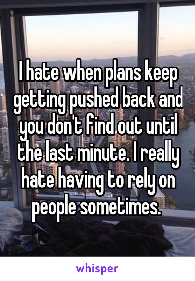 I hate when plans keep getting pushed back and you don't find out until the last minute. I really hate having to rely on people sometimes. 