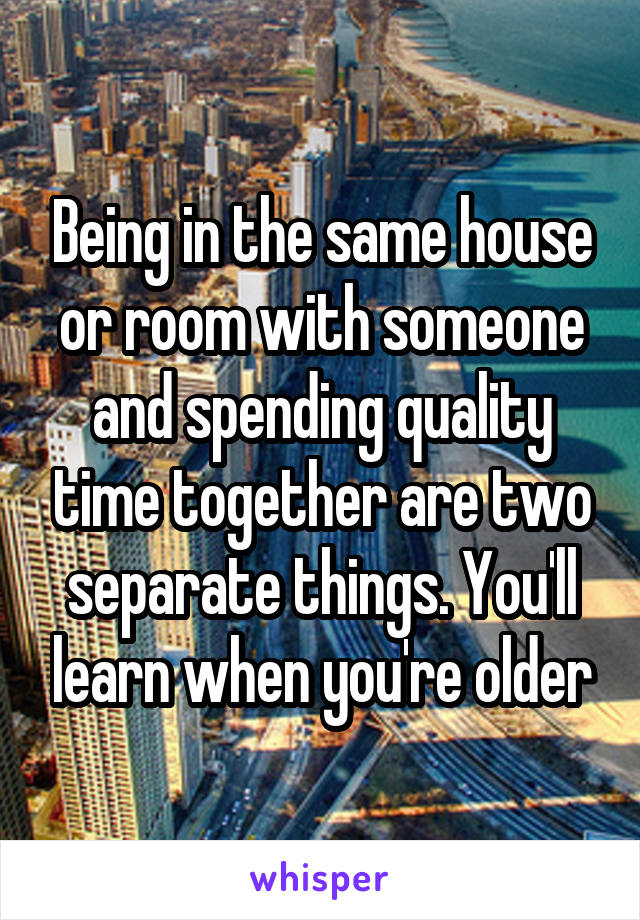 Being in the same house or room with someone and spending quality time together are two separate things. You'll learn when you're older