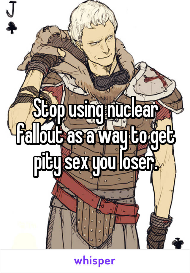 Stop using nuclear fallout as a way to get pity sex you loser.