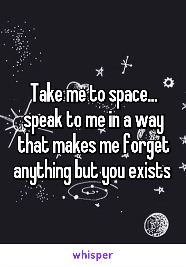 Take me to space... speak to me in a way that makes me forget anything but you exists 