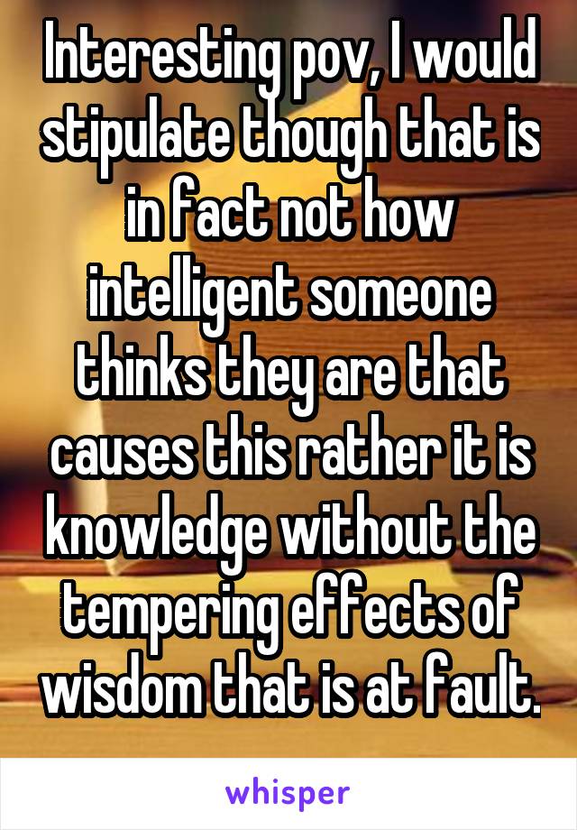 Interesting pov, I would stipulate though that is in fact not how intelligent someone thinks they are that causes this rather it is knowledge without the tempering effects of wisdom that is at fault. 