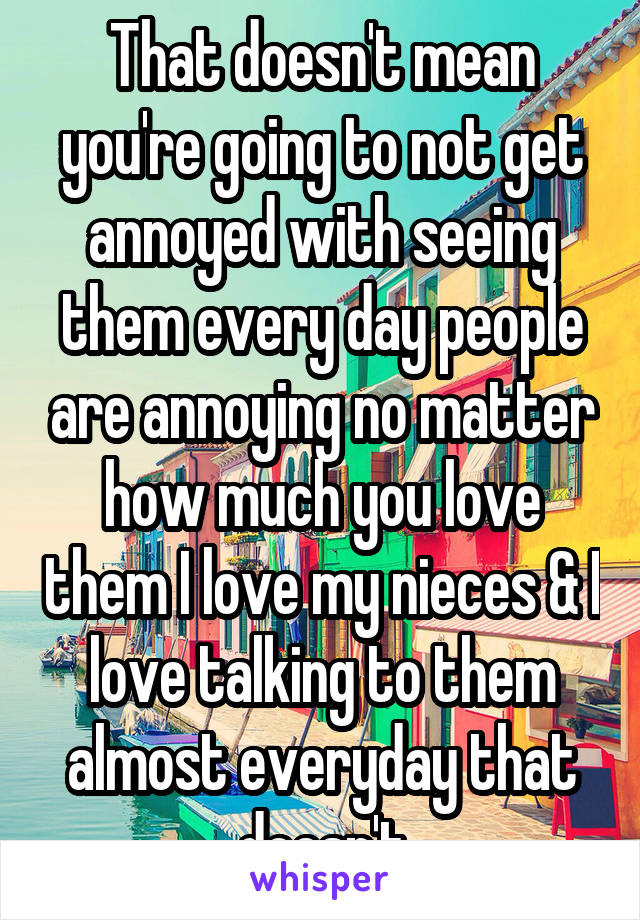 That doesn't mean you're going to not get annoyed with seeing them every day people are annoying no matter how much you love them I love my nieces & I love talking to them almost everyday that doesn't